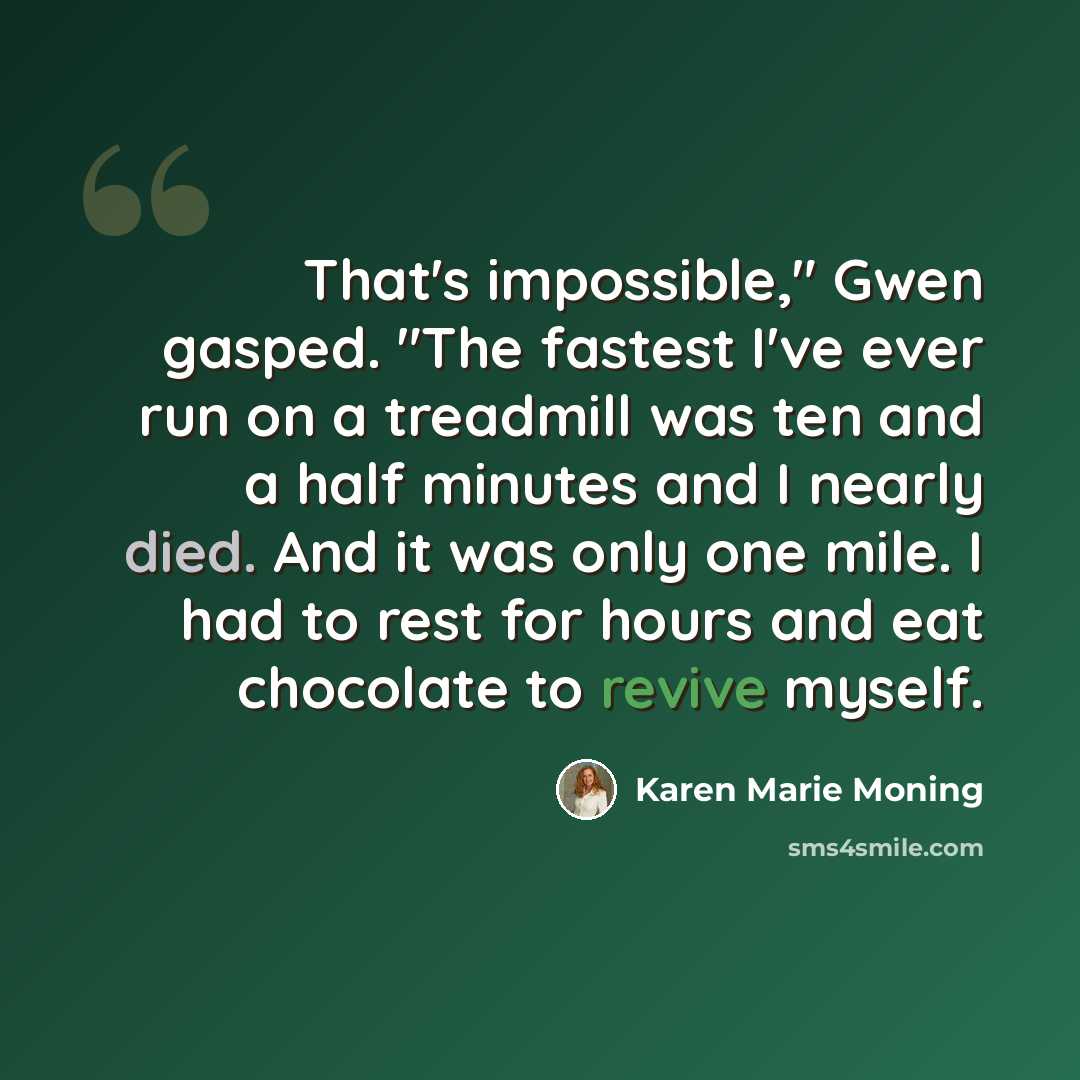 “That's impossible," Gwen gasped. "The fastest I've ever run on a treadmill was ten and a half minutes and I nearly died. And it was only one mile. I had to rest for hours and eat chocolate to revive myself.” quote by Karen Marie Moning