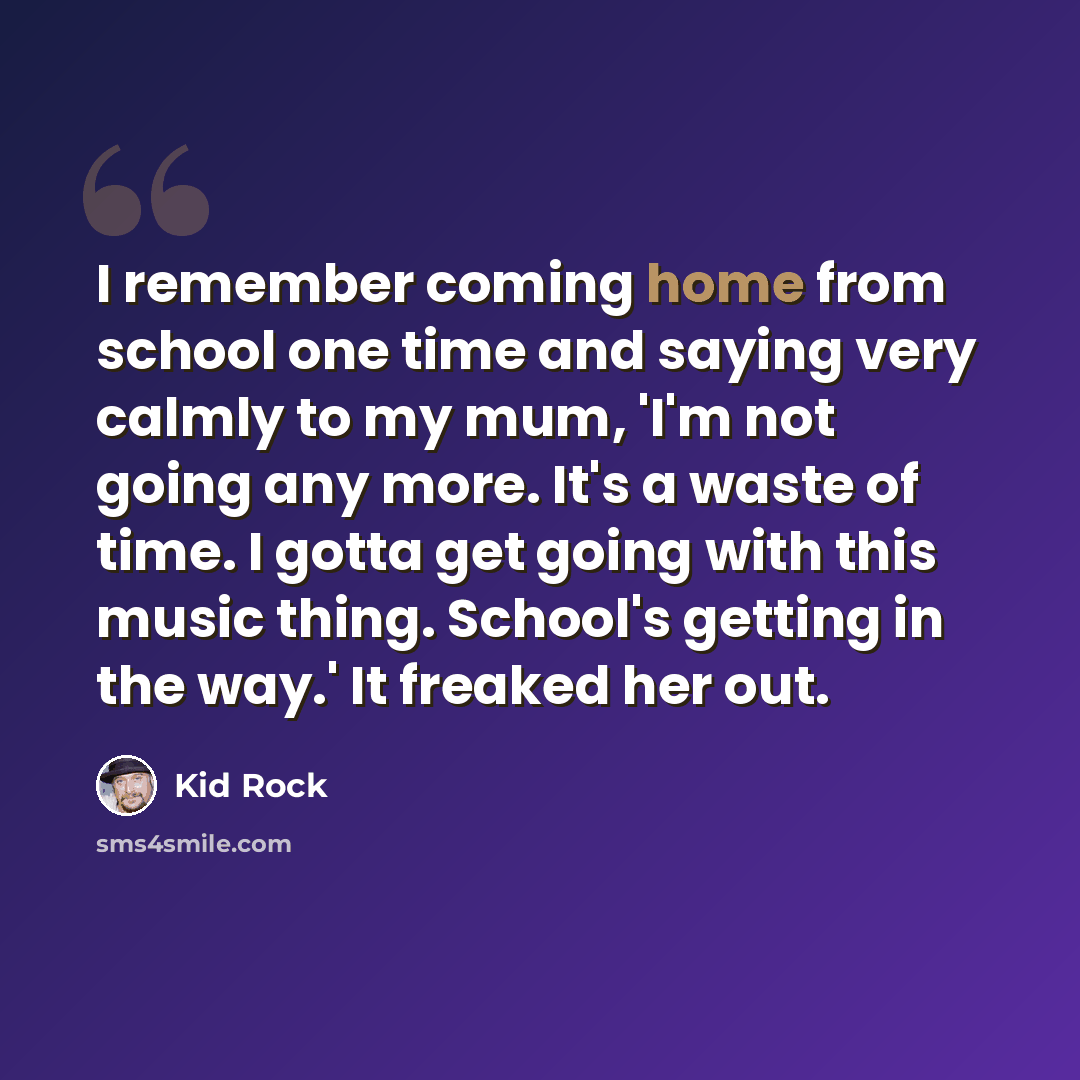 “I remember coming home from school one time and saying very calmly to my mum, 'I'm not going any more. It's a waste of time. I gotta get going with this music thing. School's getting in the way.' It freaked her out.” quote by Kid Rock