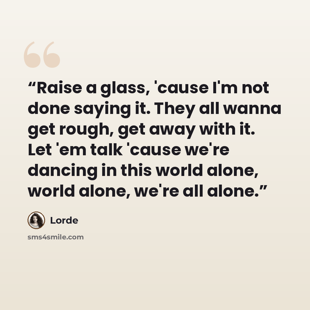 “Raise a glass, 'cause I'm not done saying it. They all wanna get rough, get away with it. Let 'em talk 'cause we're dancing in this world alone, world alone, we're all alone.” quote by Lorde
