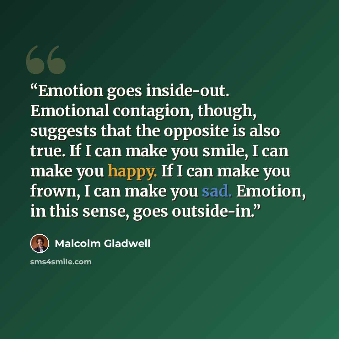 “Emotion goes inside-out. Emotional contagion, though, suggests that the opposite is also true. If I can make you smile, I can make you happy. If I can make you frown, I can make you sad. Emotion, in this sense, goes outside-in.” quote by Malcolm Gladwell