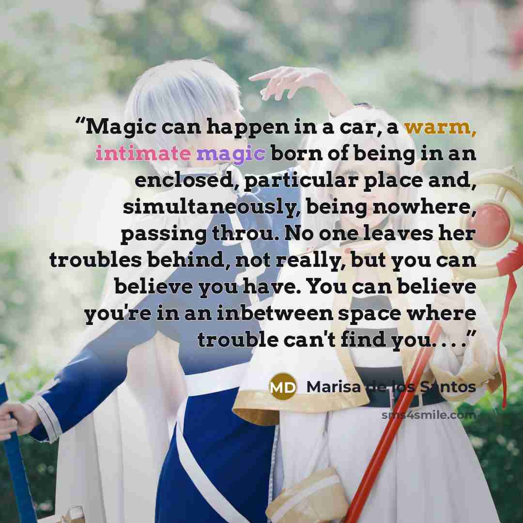 “Magic can happen in a car, a warm, intimate magic born of being in an enclosed, particular place and, simultaneously, being nowhere, passing throu. No one leaves her troubles behind, not really, but you can believe you have. You can believe you're in an inbetween space where trouble can't find…” quote by Marisa de los Santos