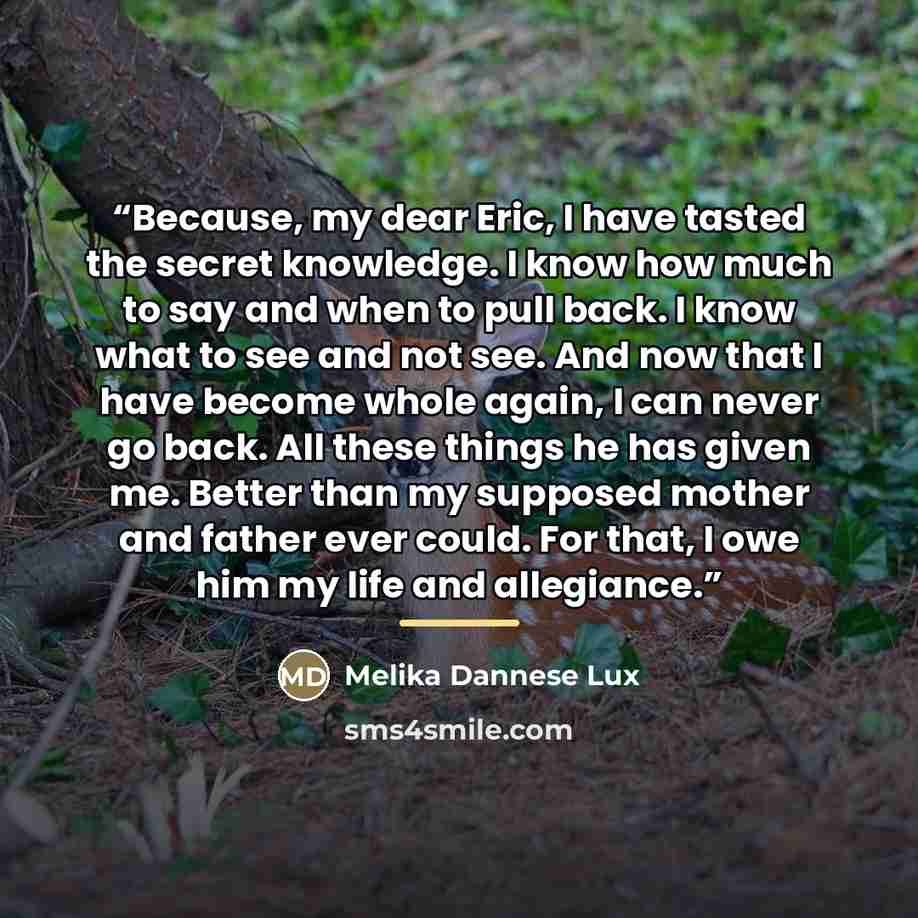 “Because, my dear Eric, I have tasted the secret knowledge. I know how much to say and when to pull back. I know what to see and not see. And now that I have become whole again, I can never go back. All these things he has given me. Better than my supposed mother and father ever could. For that, I…” quote by Melika Dannese Lux