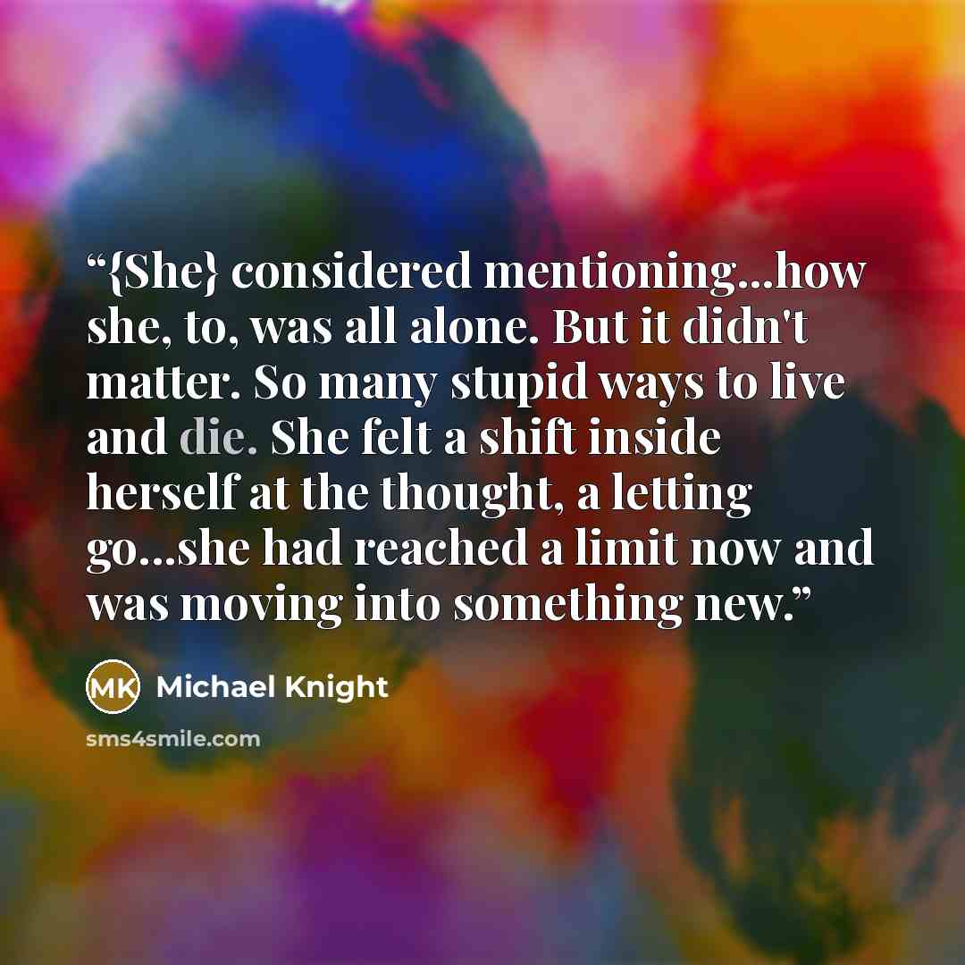 “{She} considered mentioning...how she, to, was all alone. But it didn't matter. So many stupid ways to live and die. She felt a shift inside herself at the thought, a letting go...she had reached a limit now and was moving into something new.” quote by Michael Knight