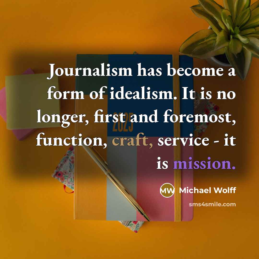 “Journalism has become a form of idealism. It is no longer, first and foremost, function, craft, service - it is mission.” quote by Michael Wolff