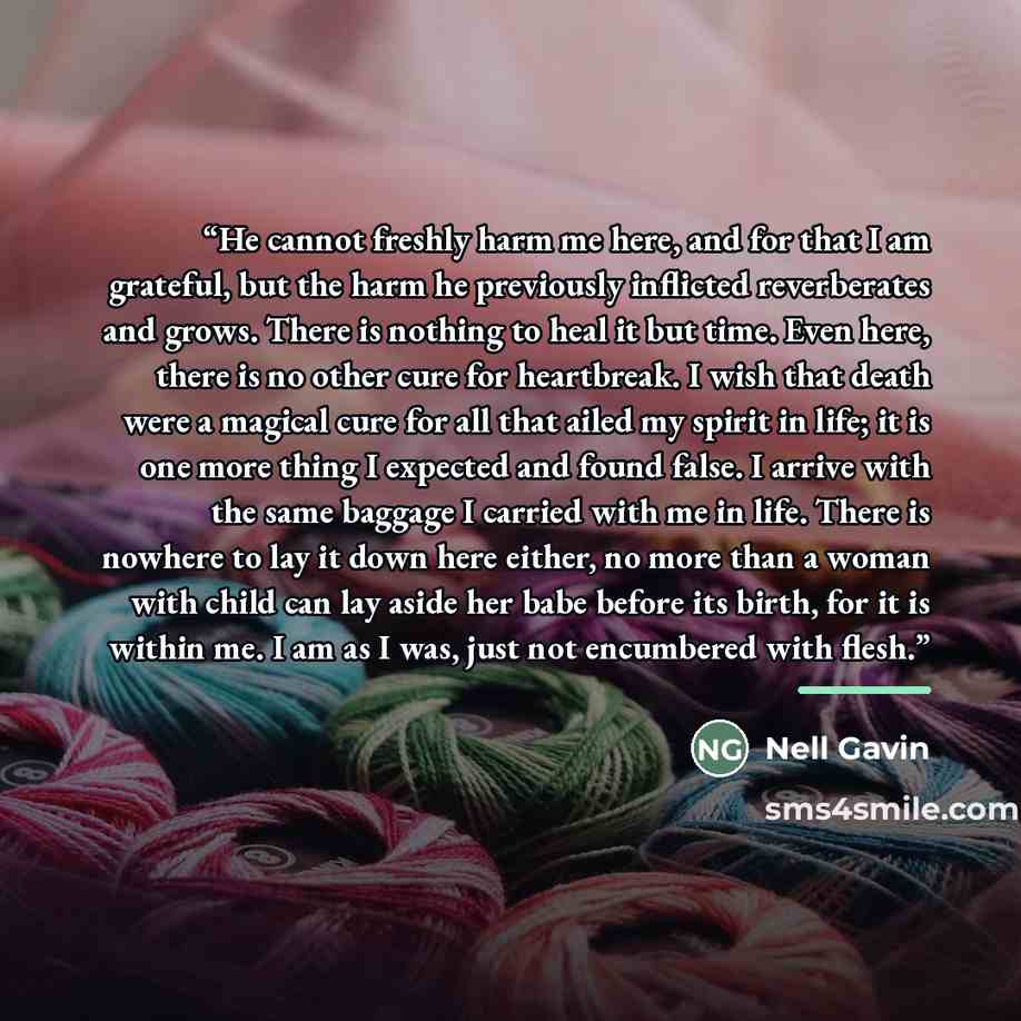 “He cannot freshly harm me here, and for that I am grateful, but the harm he previously inflicted reverberates and grows. There is nothing to heal it but time. Even here, there is no other cure for heartbreak. I wish that death were a magical cure for all that ailed my spirit in life; it is one…” quote by Nell Gavin