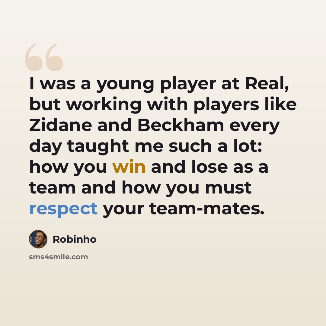 “I was a young player at Real, but working with players like Zidane and Beckham every day taught me such a lot: how you win and lose as a team and how you must respect your team-mates.” quote by Robinho
