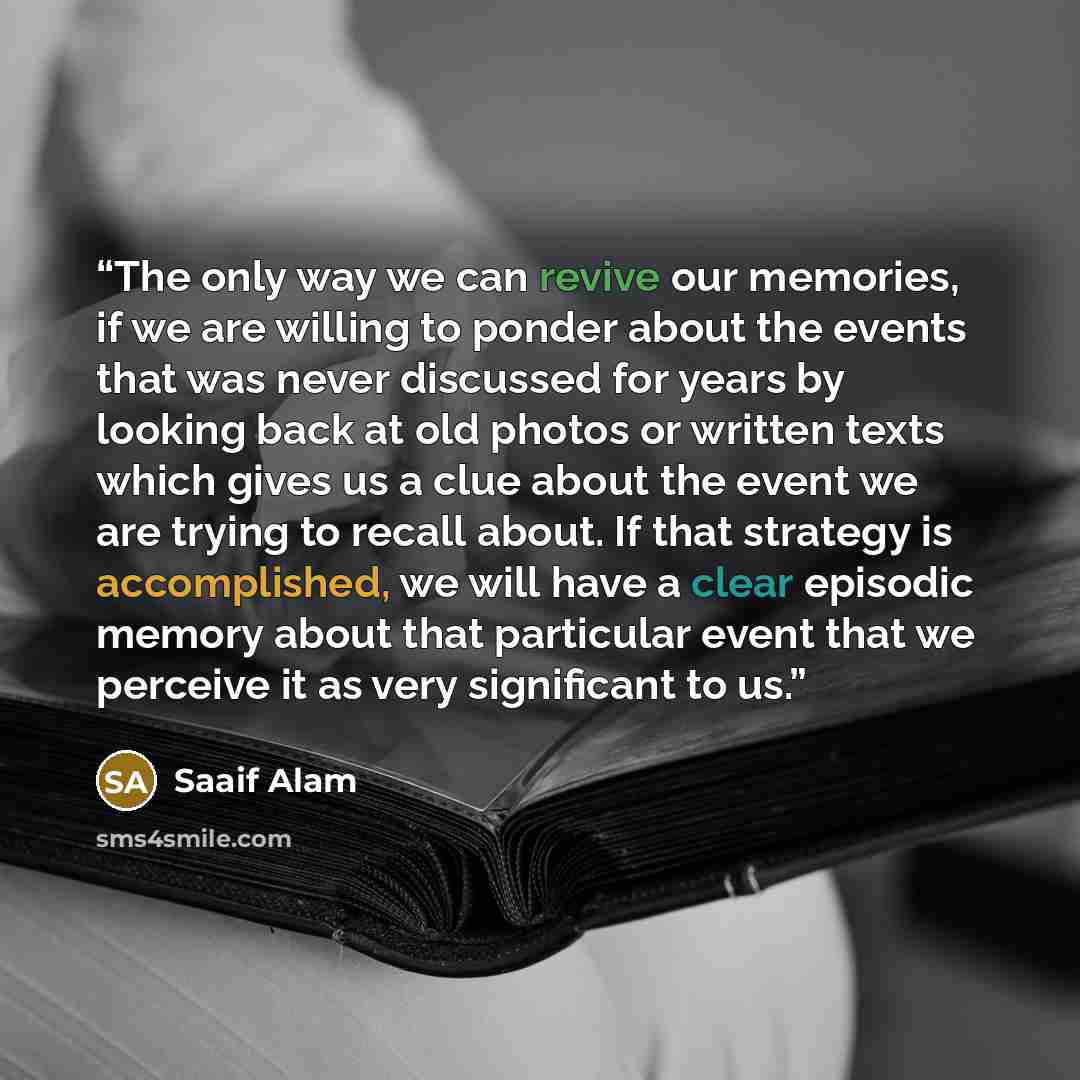 “The only way we can revive our memories, if we are willing to ponder about the events that was never discussed for years by looking back at old photos or written texts which gives us a clue about the event we are trying to recall about. If that strategy is accomplished, we will have a clear…” quote by Saaif Alam