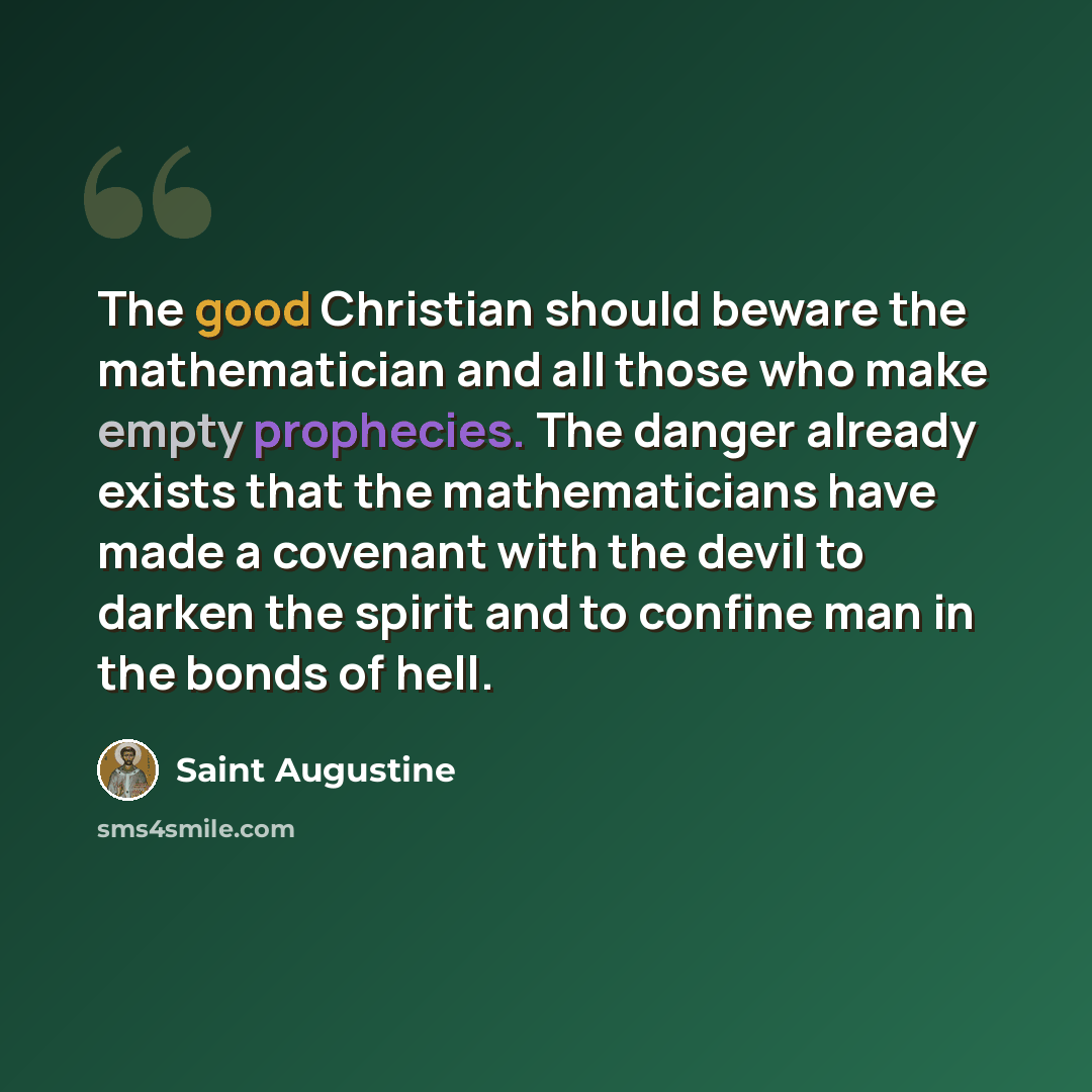 “The good Christian should beware the mathematician and all those who make empty prophecies. The danger already exists that the mathematicians have made a covenant with the devil to darken the spirit and to confine man in the bonds of hell.” quote by Saint Augustine