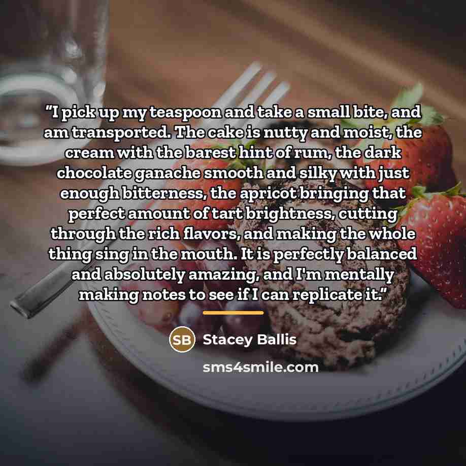 “I pick up my teaspoon and take a small bite, and am transported. The cake is nutty and moist, the cream with the barest hint of rum, the dark chocolate ganache smooth and silky with just enough bitterness, the apricot bringing that perfect amount of tart brightness, cutting through the rich…” quote by Stacey Ballis