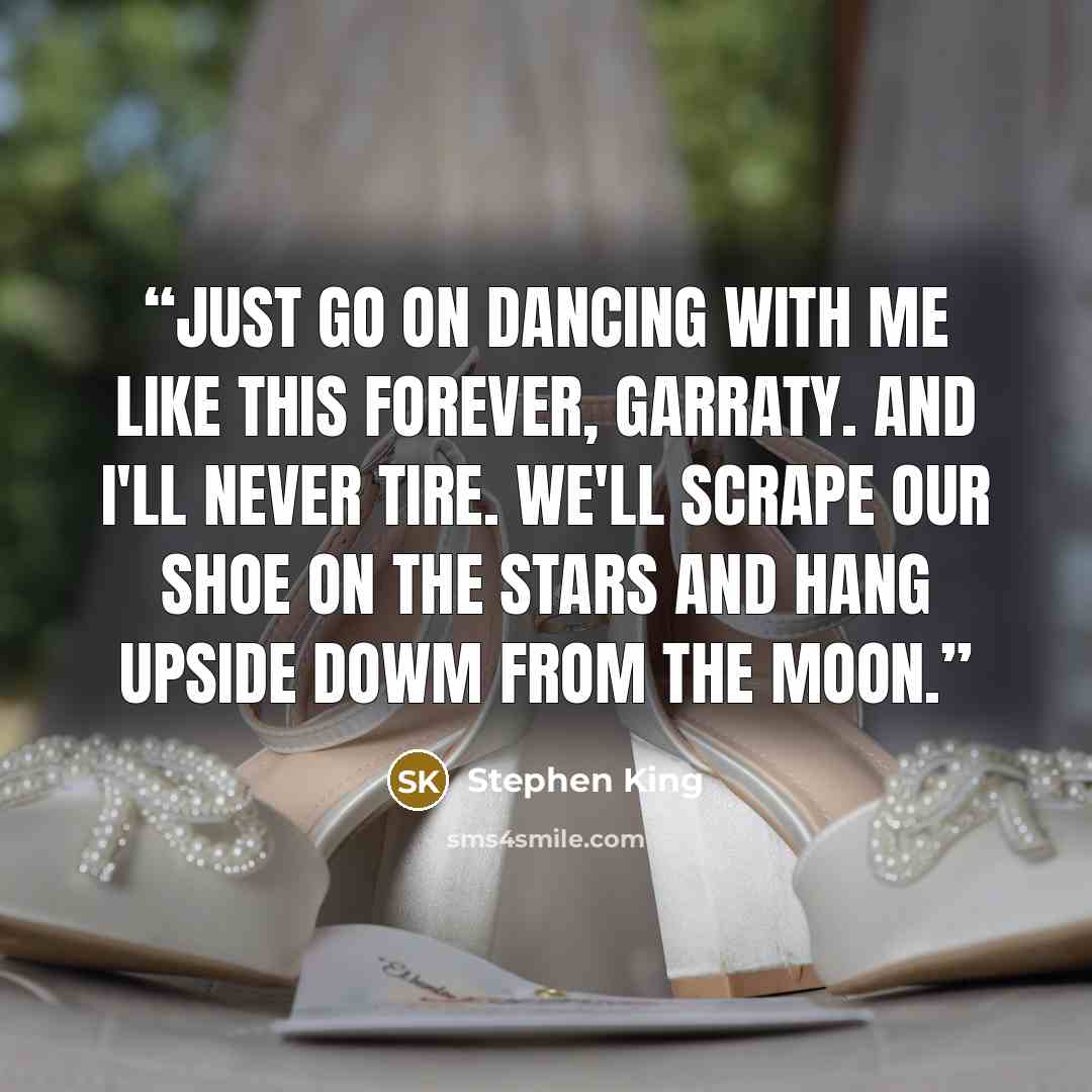 “Just go on dancing with me like this forever, Garraty. And I'll never tire. We'll scrape our shoe on the stars and hang upside dowm from the moon.” quote by Stephen King