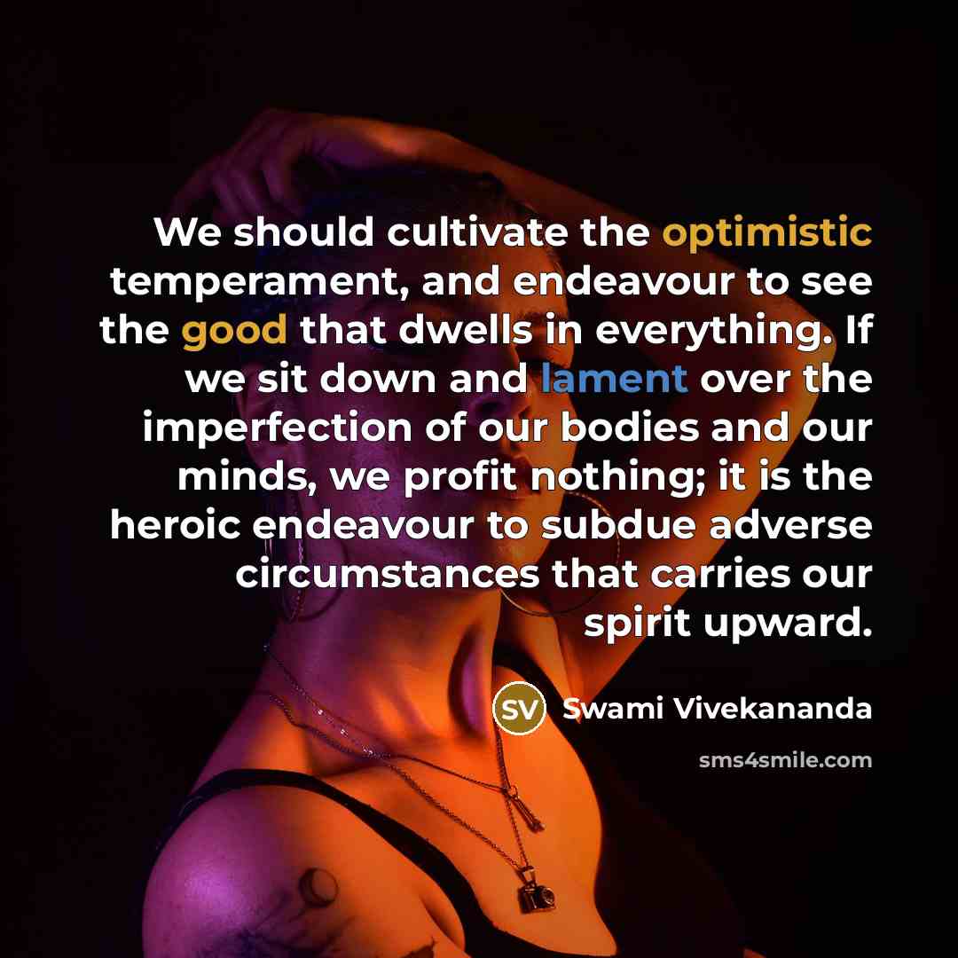 “We should cultivate the optimistic temperament, and endeavour to see the good that dwells in everything. If we sit down and lament over the imperfection of our bodies and our minds, we profit nothing; it is the heroic endeavour to subdue adverse circumstances that carries our spirit upward.” quote by Swami Vivekananda