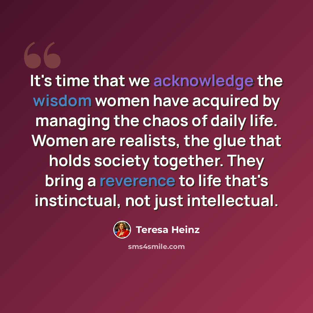 “It's time that we acknowledge the wisdom women have acquired by managing the chaos of daily life. Women are realists, the glue that holds society together. They bring a reverence to life that's instinctual, not just intellectual.” quote by Teresa Heinz