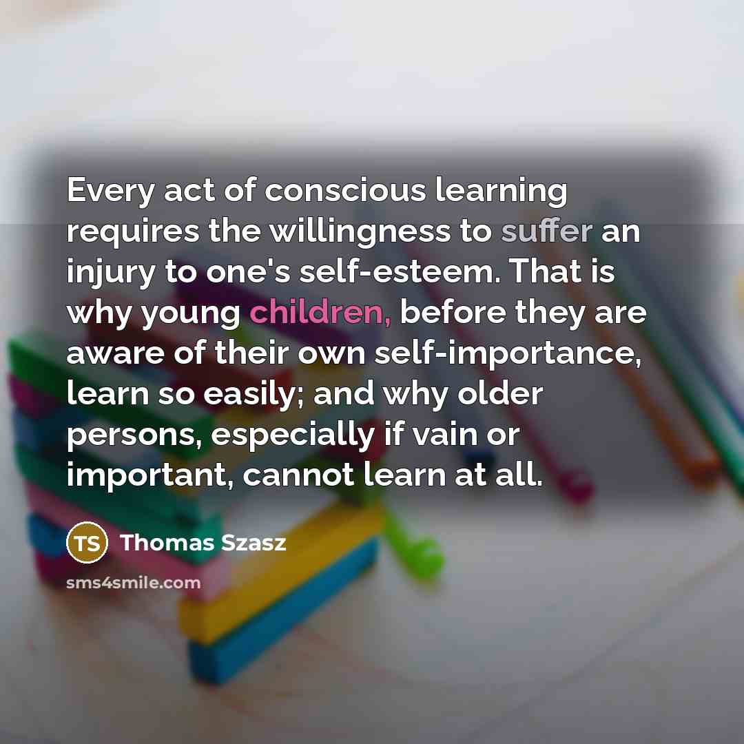 “Every act of conscious learning requires the willingness to suffer an injury to one's self-esteem. That is why young children, before they are aware of their own self-importance, learn so easily; and why older persons, especially if vain or important, cannot learn at all.” quote by Thomas Szasz
