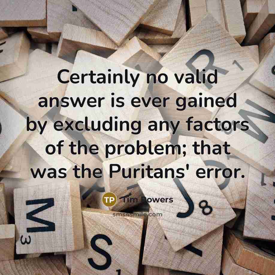 “Certainly no valid answer is ever gained by excluding any factors of the problem; that was the Puritans' error.” quote by Tim Powers