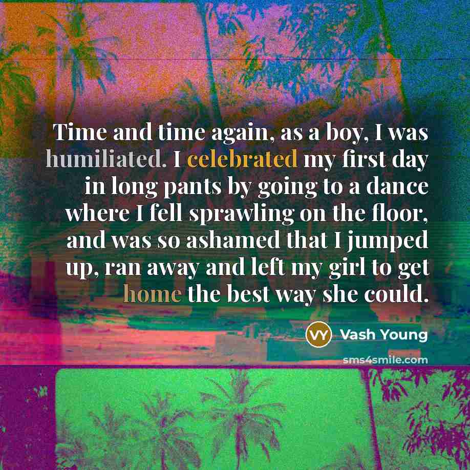 “Time and time again, as a boy, I was humiliated. I celebrated my first day in long pants by going to a dance where I fell sprawling on the floor, and was so ashamed that I jumped up, ran away and left my girl to get home the best way she could.” quote by Vash Young
