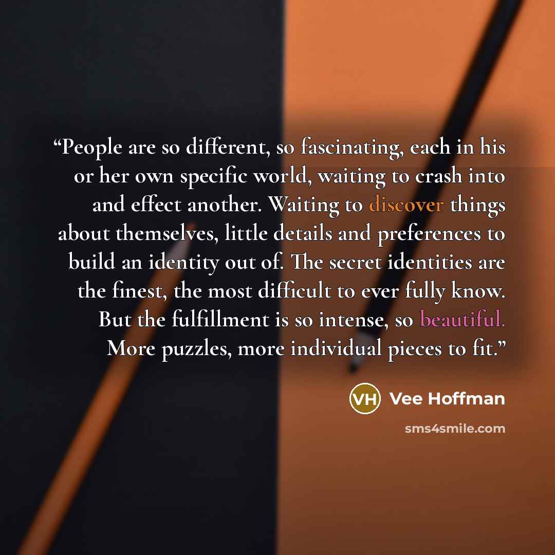 “People are so different, so fascinating, each in his or her own specific world, waiting to crash into and effect another. Waiting to discover things about themselves, little details and preferences to build an identity out of. The secret identities are the finest, the most difficult to ever fully…” quote by Vee Hoffman