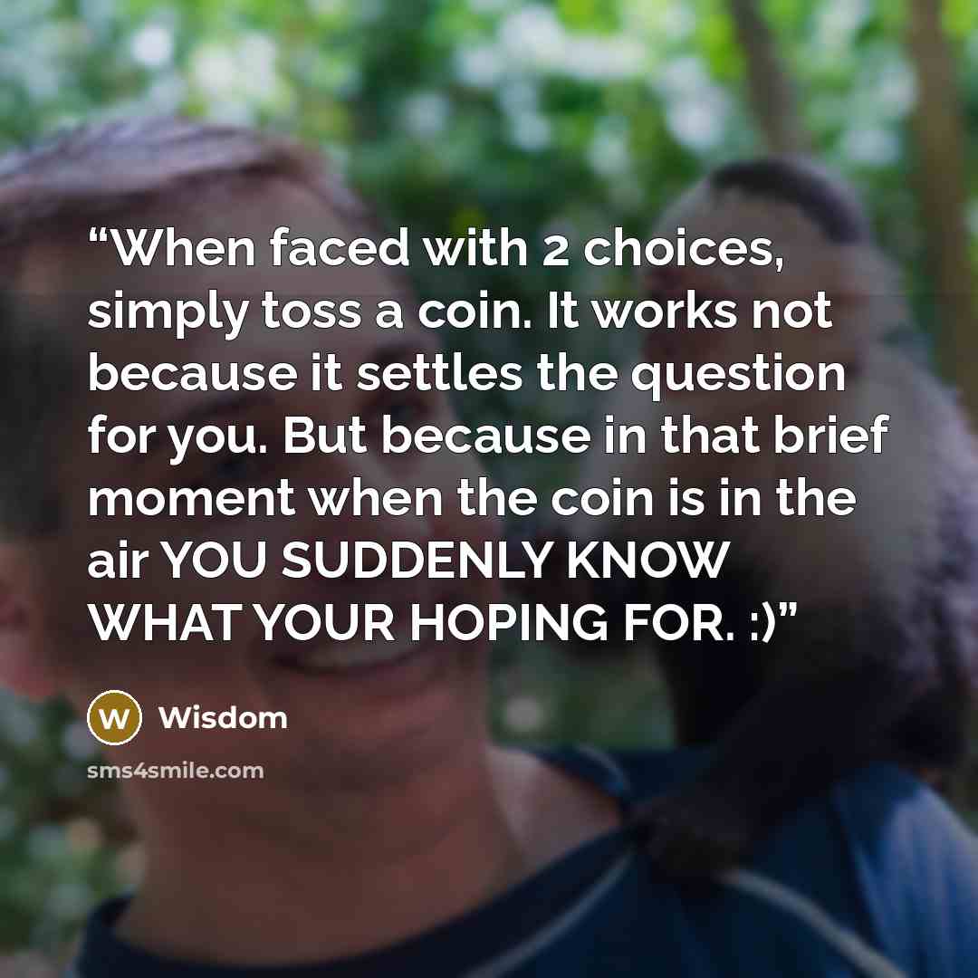 “When faced with 2 choices, simply toss a coin. It works not because it settles the question for you. But because in that brief moment when the coin is in the air YOU SUDDENLY KNOW WHAT YOUR HOPING FOR. :)” quote by wisdom