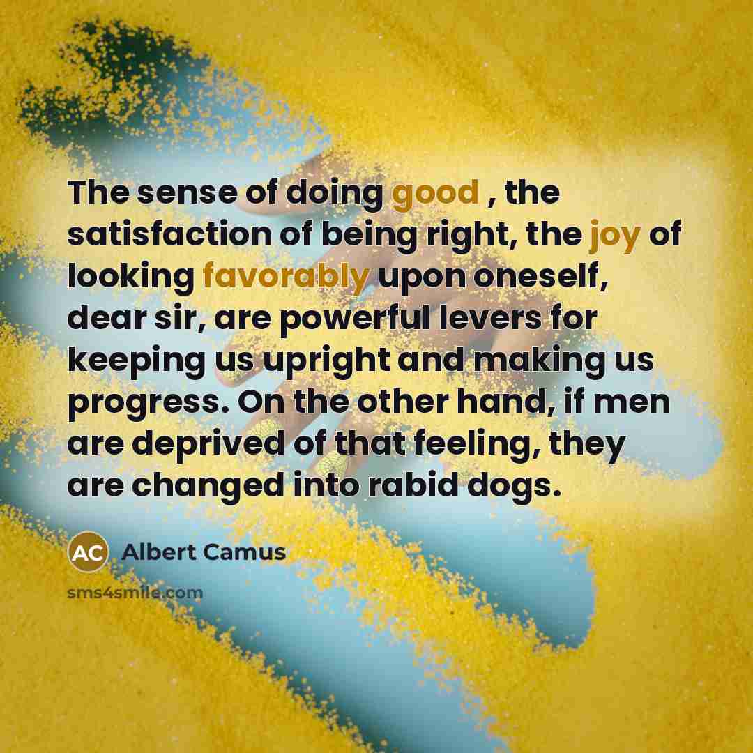 “The sense of doing good , the satisfaction of being right, the joy of looking favorably upon oneself, dear sir, are powerful levers for keeping us upright and making us progress. On the other hand, if men are deprived of that feeling, they are changed into rabid dogs.” quote by Albert Camus