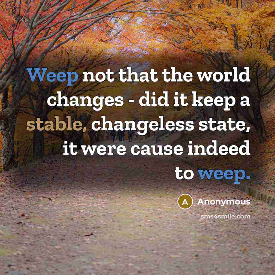 “Weep not that the world changes - did it keep a stable, changeless state, it were cause indeed to weep.” quote by Anonymous