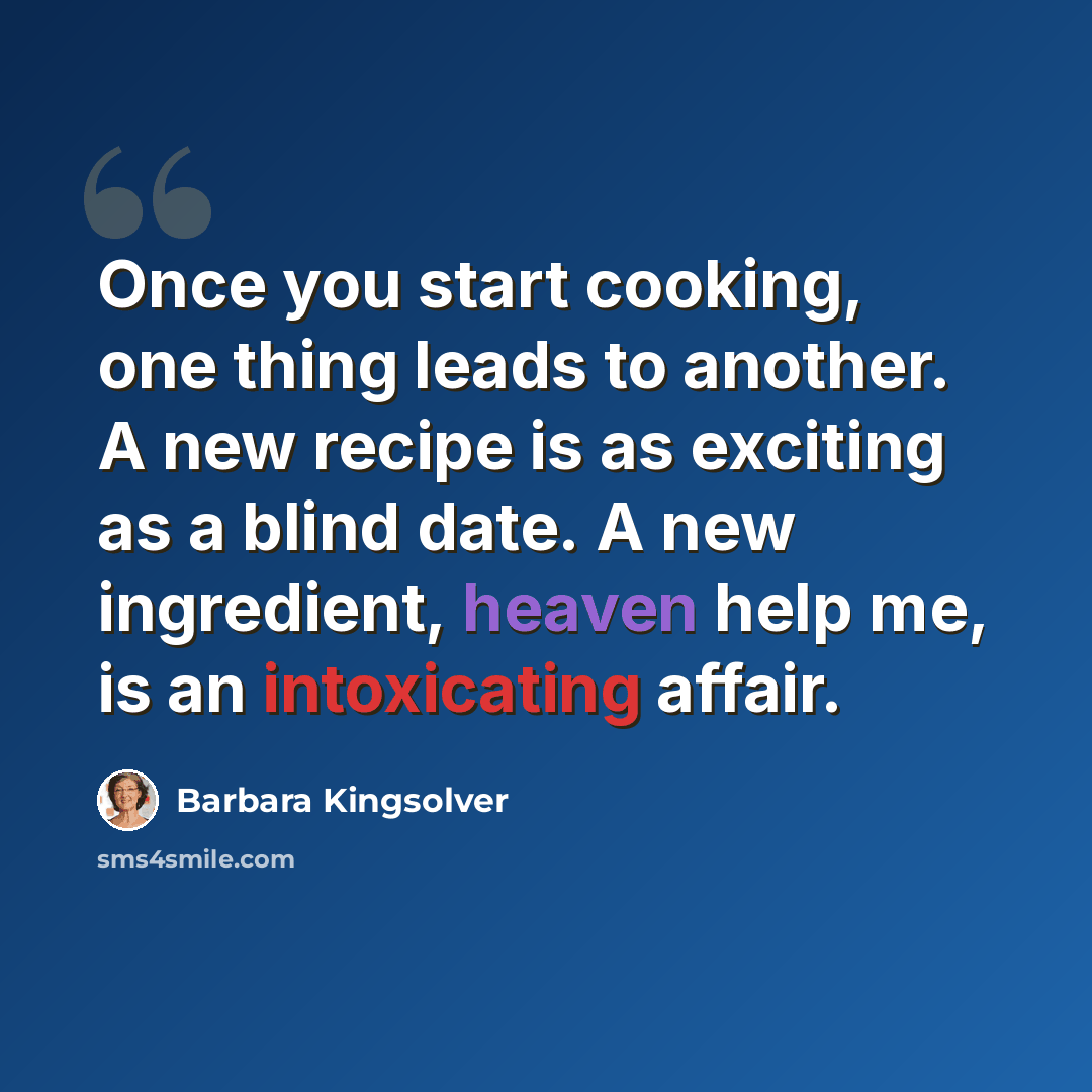“Once you start cooking, one thing leads to another. A new recipe is as exciting as a blind date. A new ingredient, heaven help me, is an intoxicating affair.” quote by Barbara Kingsolver