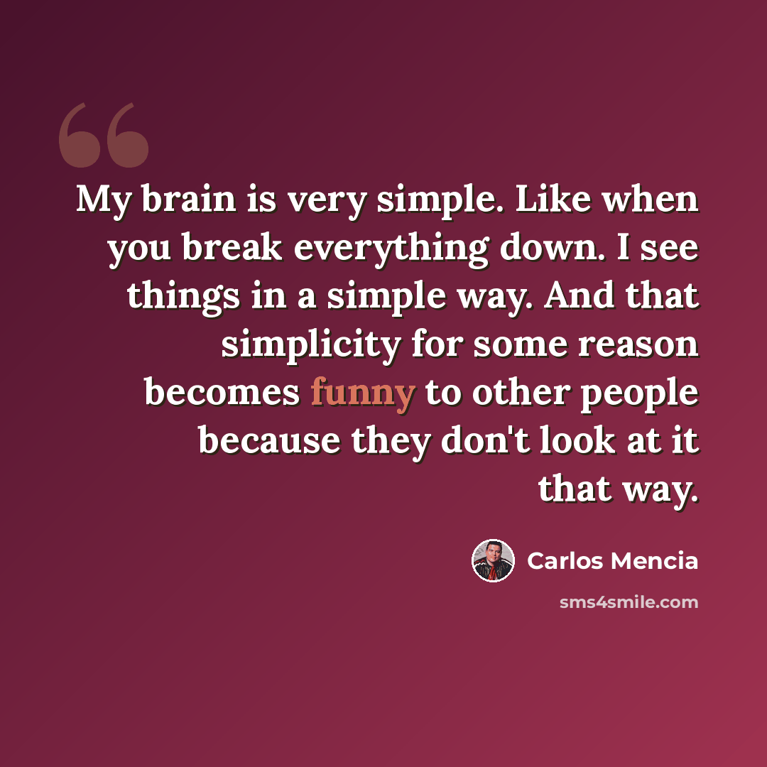 “My brain is very simple. Like when you break everything down. I see things in a simple way. And that simplicity for some reason becomes funny to other people because they don't look at it that way.” quote by Carlos Mencia