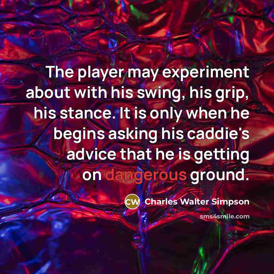“The player may experiment about with his swing, his grip, his stance. It is only when he begins asking his caddie's advice that he is getting on dangerous ground.” quote by Charles Walter Simpson