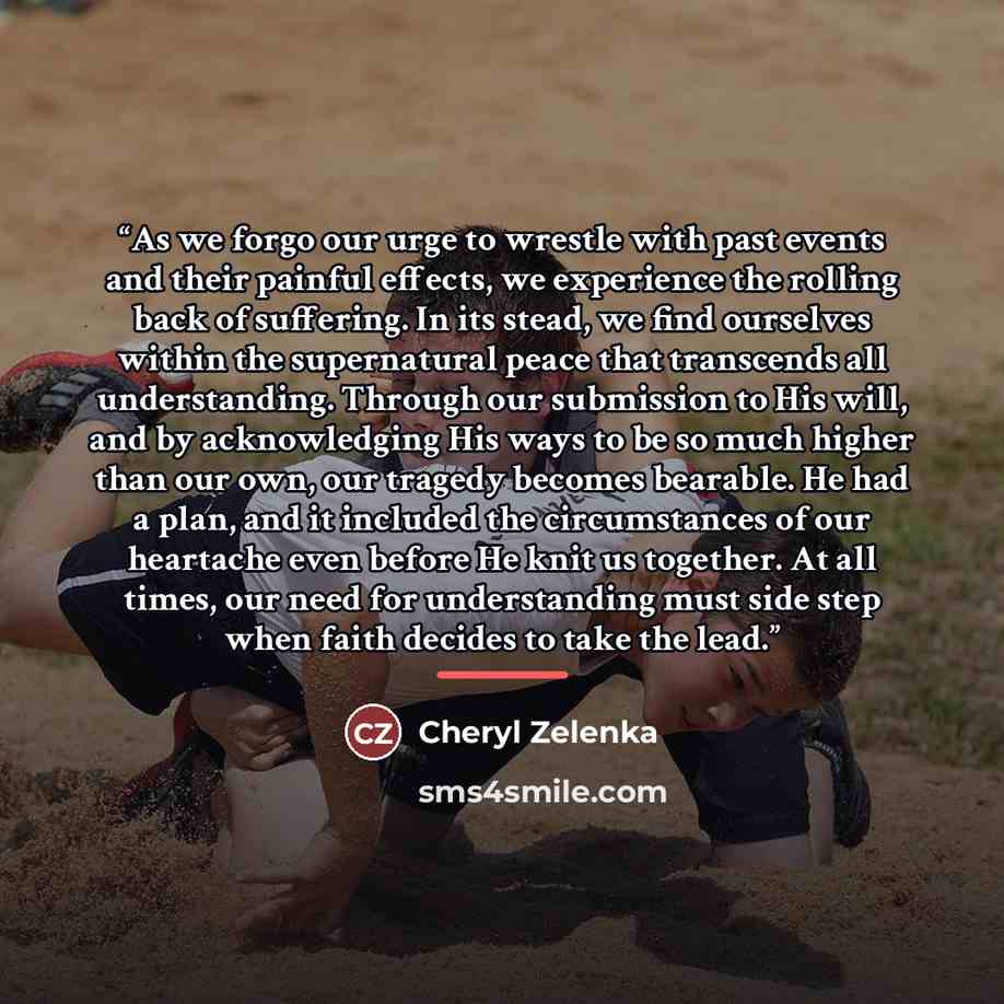 “As we forgo our urge to wrestle with past events and their painful effects, we experience the rolling back of suffering. In its stead, we find ourselves within the supernatural peace that transcends all understanding. Through our submission to His will, and by acknowledging His ways to be so much…” quote by Cheryl Zelenka