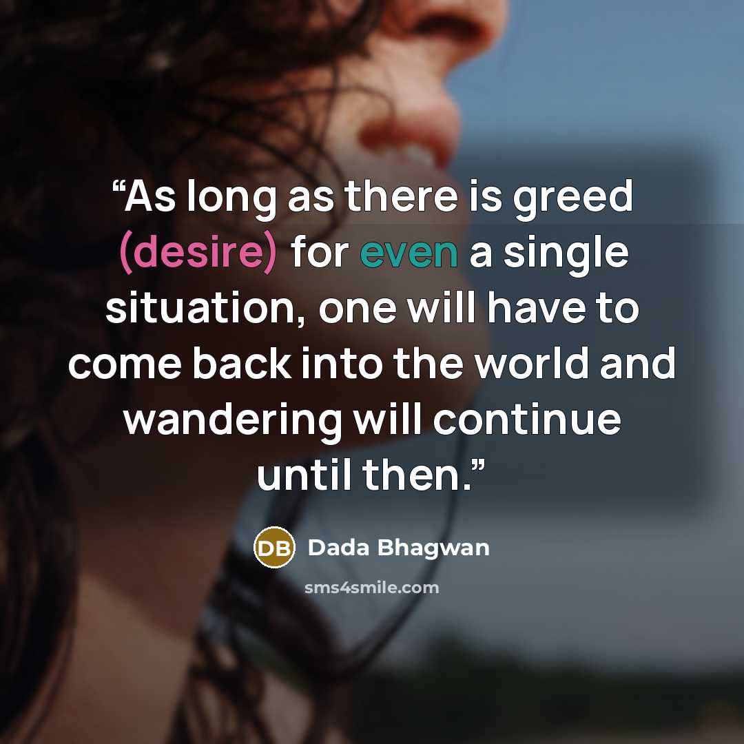“As long as there is greed (desire) for even a single situation, one will have to come back into the world and wandering will continue until then.” quote by Dada Bhagwan