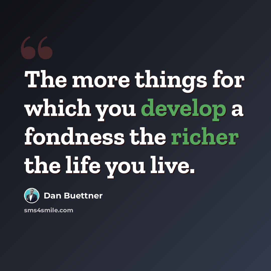 “The more things for which you develop a fondness the richer the life you live.” quote by Dan Buettner