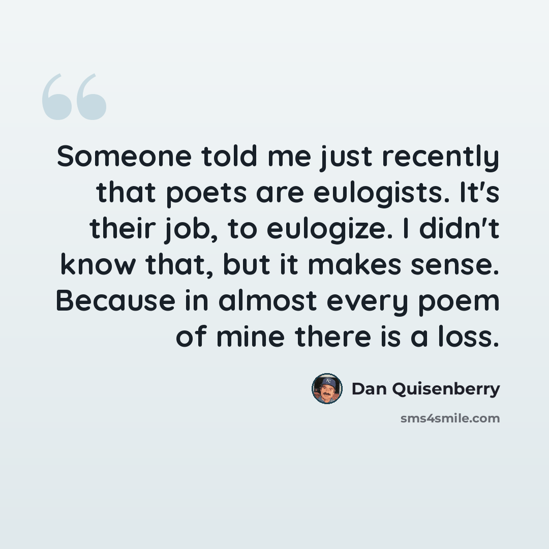 “Someone told me just recently that poets are eulogists. It's their job, to eulogize. I didn't know that, but it makes sense. Because in almost every poem of mine there is a loss.” quote by Dan Quisenberry