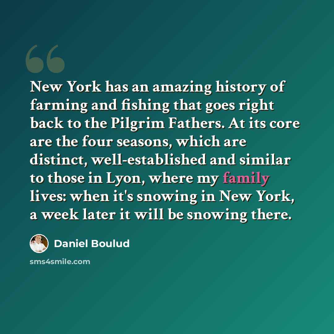“New York has an amazing history of farming and fishing that goes right back to the Pilgrim Fathers. At its core are the four seasons, which are distinct, well-established and similar to those in Lyon, where my family lives: when it's snowing in New York, a week later it will be snowing there.” quote by Daniel Boulud
