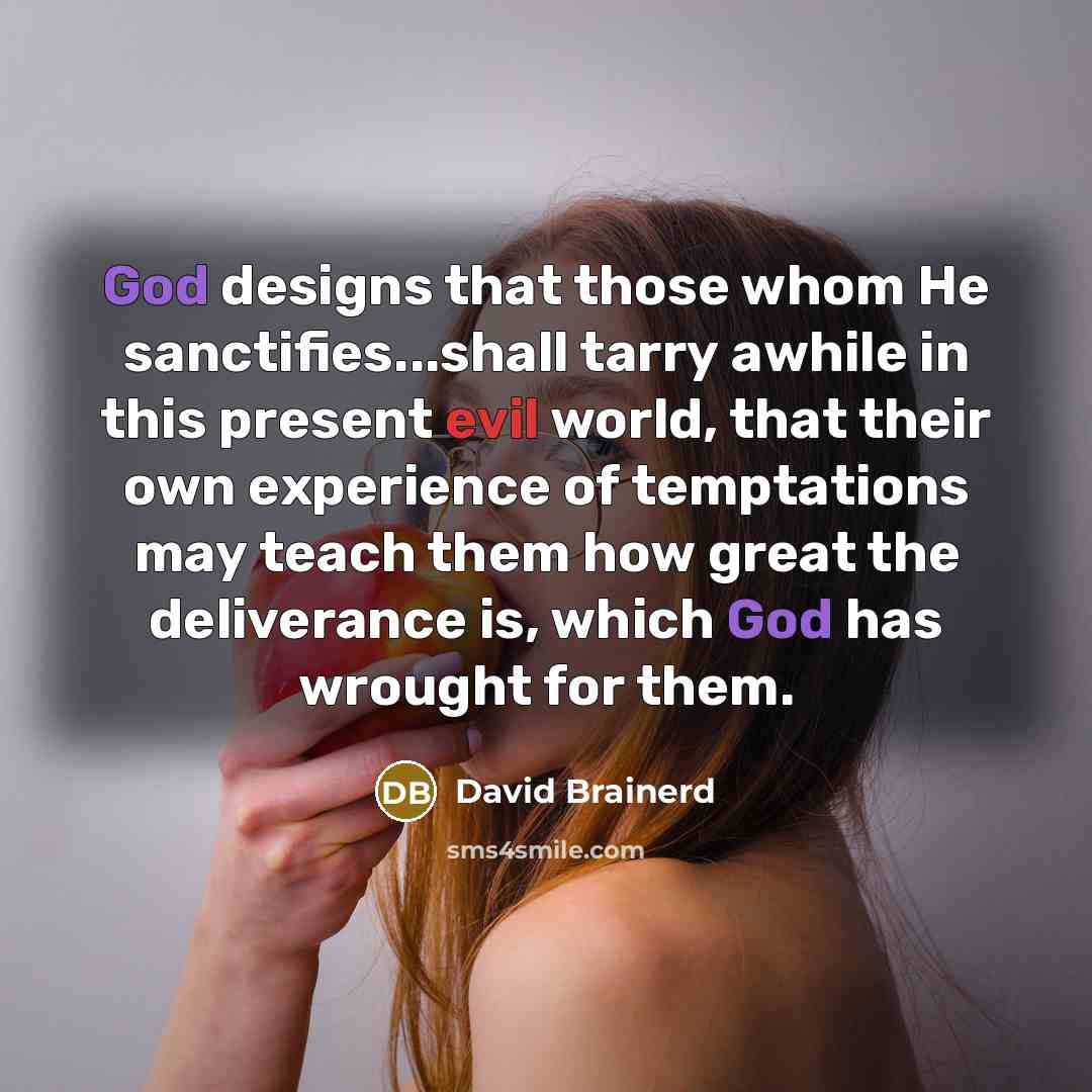 “God designs that those whom He sanctifies...shall tarry awhile in this present evil world, that their own experience of temptations may teach them how great the deliverance is, which God has wrought for them.” quote by David Brainerd