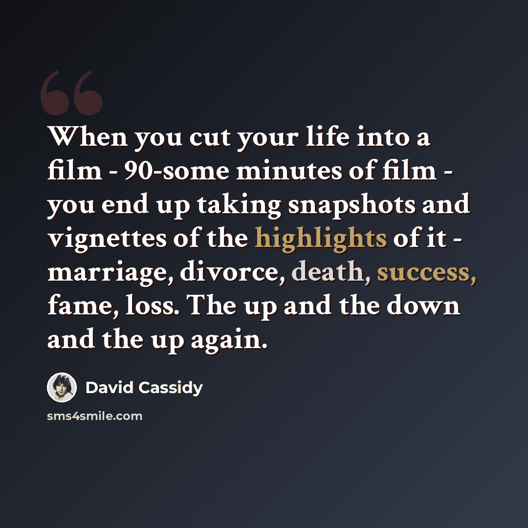 “When you cut your life into a film - 90-some minutes of film - you end up taking snapshots and vignettes of the highlights of it - marriage, divorce, death, success, fame, loss. The up and the down and the up again.” quote by David Cassidy