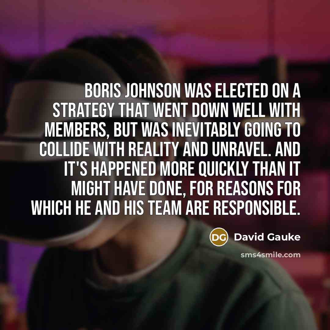 “Boris Johnson was elected on a strategy that went down well with members, but was inevitably going to collide with reality and unravel. And it's happened more quickly than it might have done, for reasons for which he and his team are responsible.” quote by David Gauke