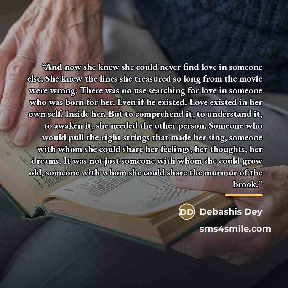 “And now she knew she could never find love in someone else. She knew the lines she treasured so long from the movie were wrong. There was no use searching for love in someone who was born for her. Even if he existed. Love existed in her own self. Inside her. But to comprehend it, to understand it…” quote by Debashis Dey