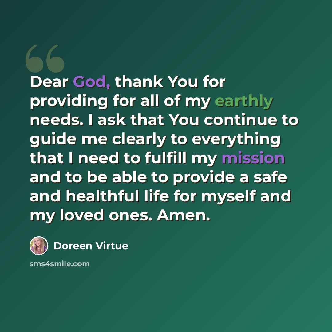 “Dear God, thank You for providing for all of my earthly needs. I ask that You continue to guide me clearly to everything that I need to fulfill my mission and to be able to provide a safe and healthful life for myself and my loved ones. Amen.” quote by Doreen Virtue