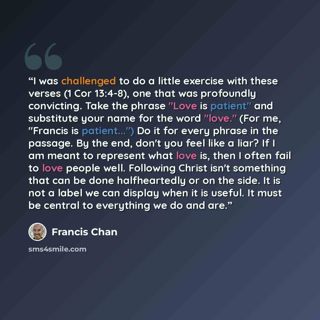 “I was challenged to do a little exercise with these verses (1 Cor 13:4-8), one that was profoundly convicting. Take the phrase "Love is patient" and substitute your name for the word "love." (For me, "Francis is patient...") Do it for every phrase in the passage. By the end, don't you feel like a…” quote by Francis Chan