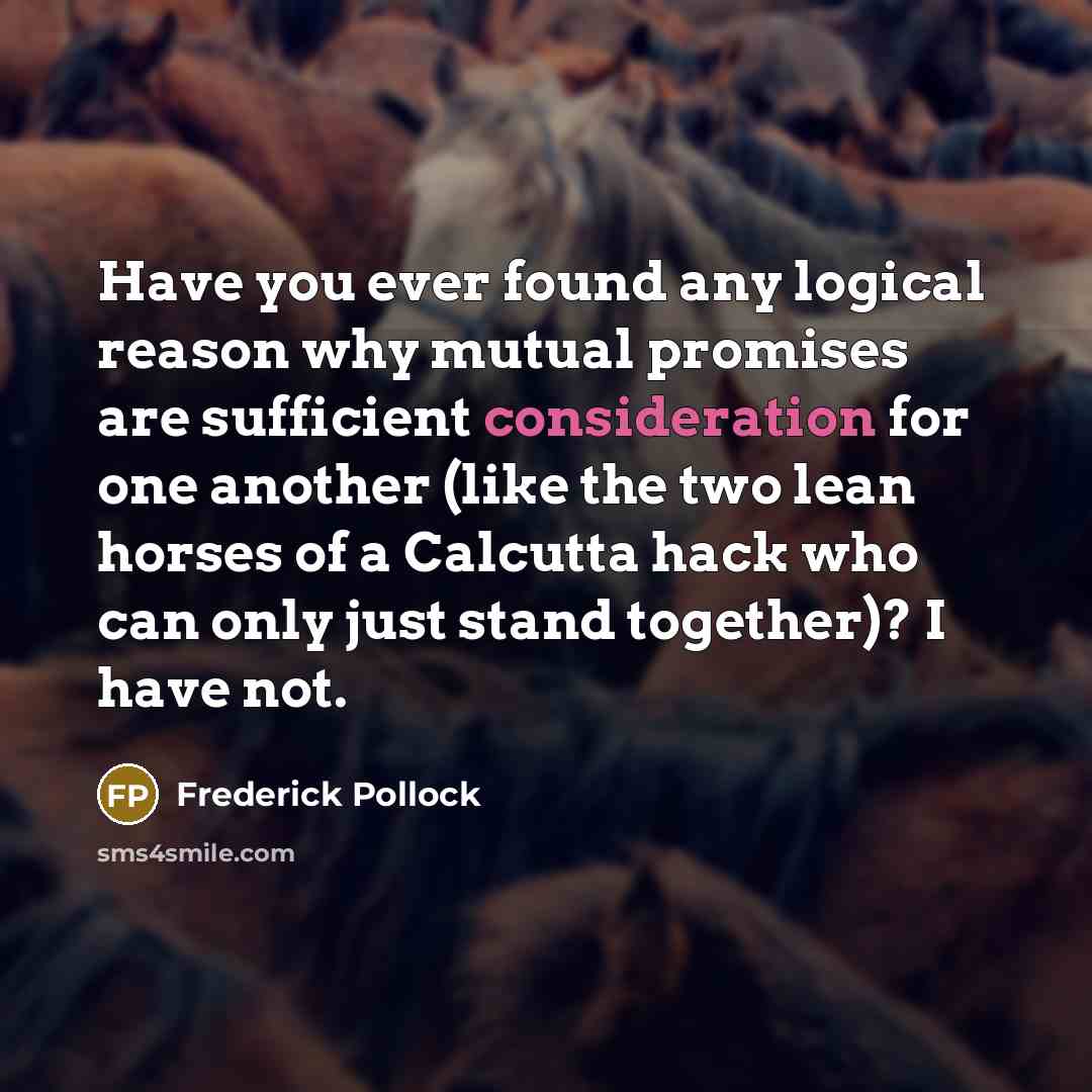 “Have you ever found any logical reason why mutual promises are sufficient consideration for one another (like the two lean horses of a Calcutta hack who can only just stand together)? I have not.” quote by Frederick Pollock