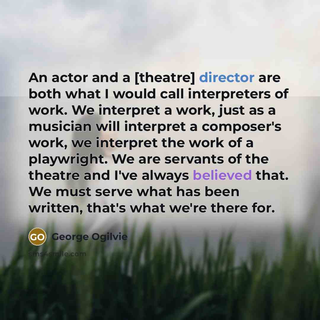 “An actor and a [theatre] director are both what I would call interpreters of work. We interpret a work, just as a musician will interpret a composer's work, we interpret the work of a playwright. We are servants of the theatre and I've always believed that. We must serve what has been written…” quote by George Ogilvie