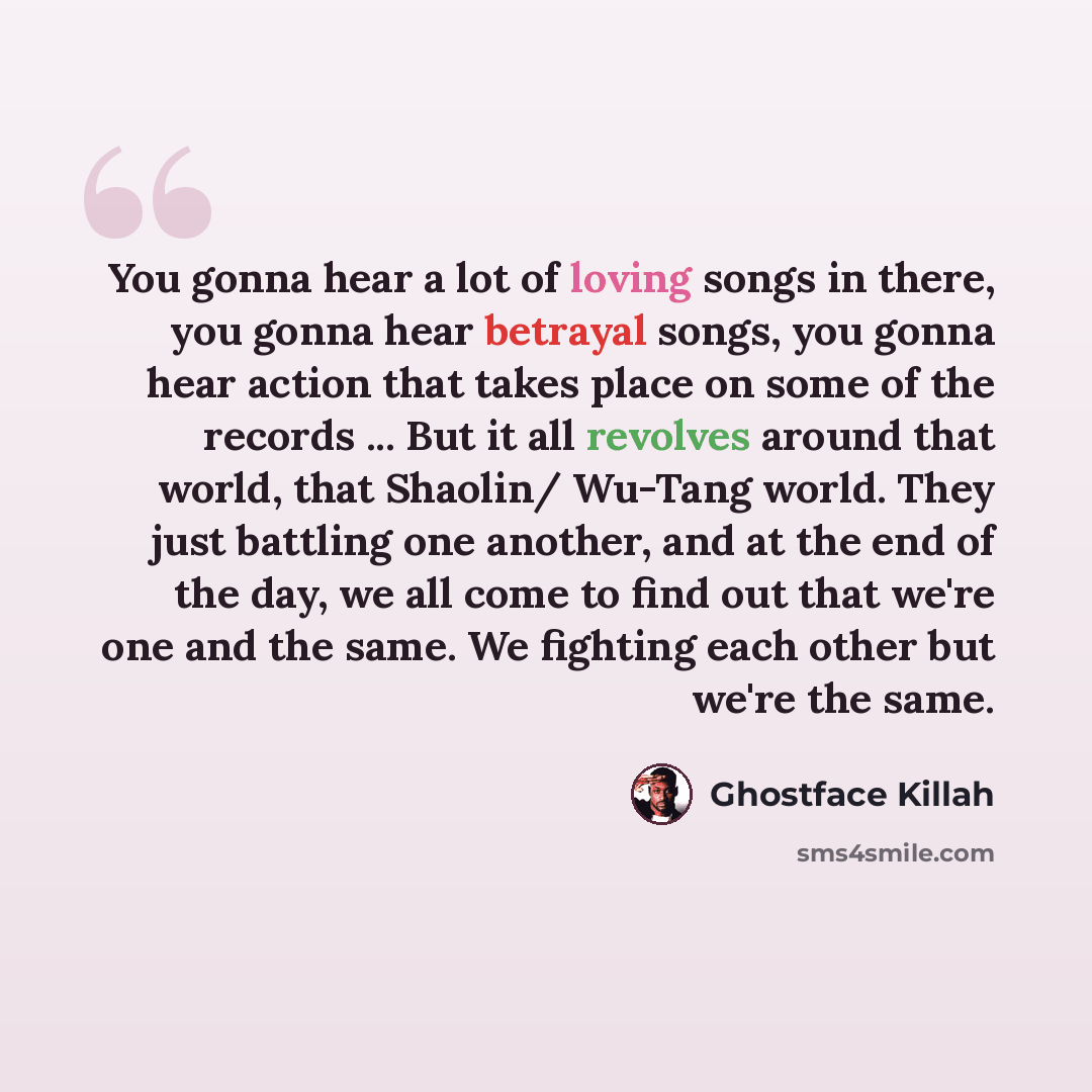“You gonna hear a lot of loving songs in there, you gonna hear betrayal songs, you gonna hear action that takes place on some of the records ... But it all revolves around that world, that Shaolin/ Wu-Tang world. They just battling one another, and at the end of the day, we all come to find out…” quote by Ghostface Killah