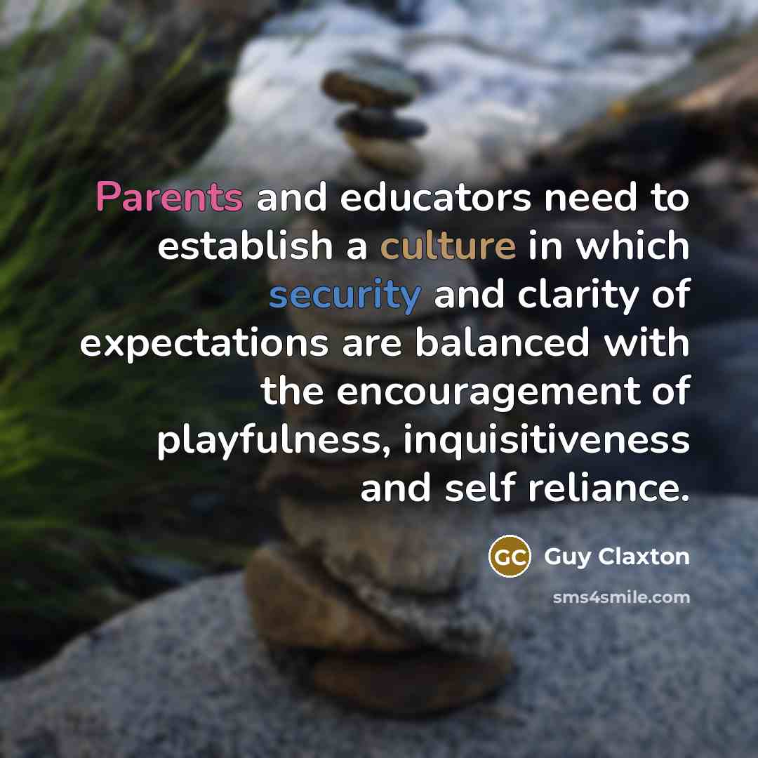 “Parents and educators need to establish a culture in which security and clarity of expectations are balanced with the encouragement of playfulness, inquisitiveness and self reliance.” quote by Guy Claxton