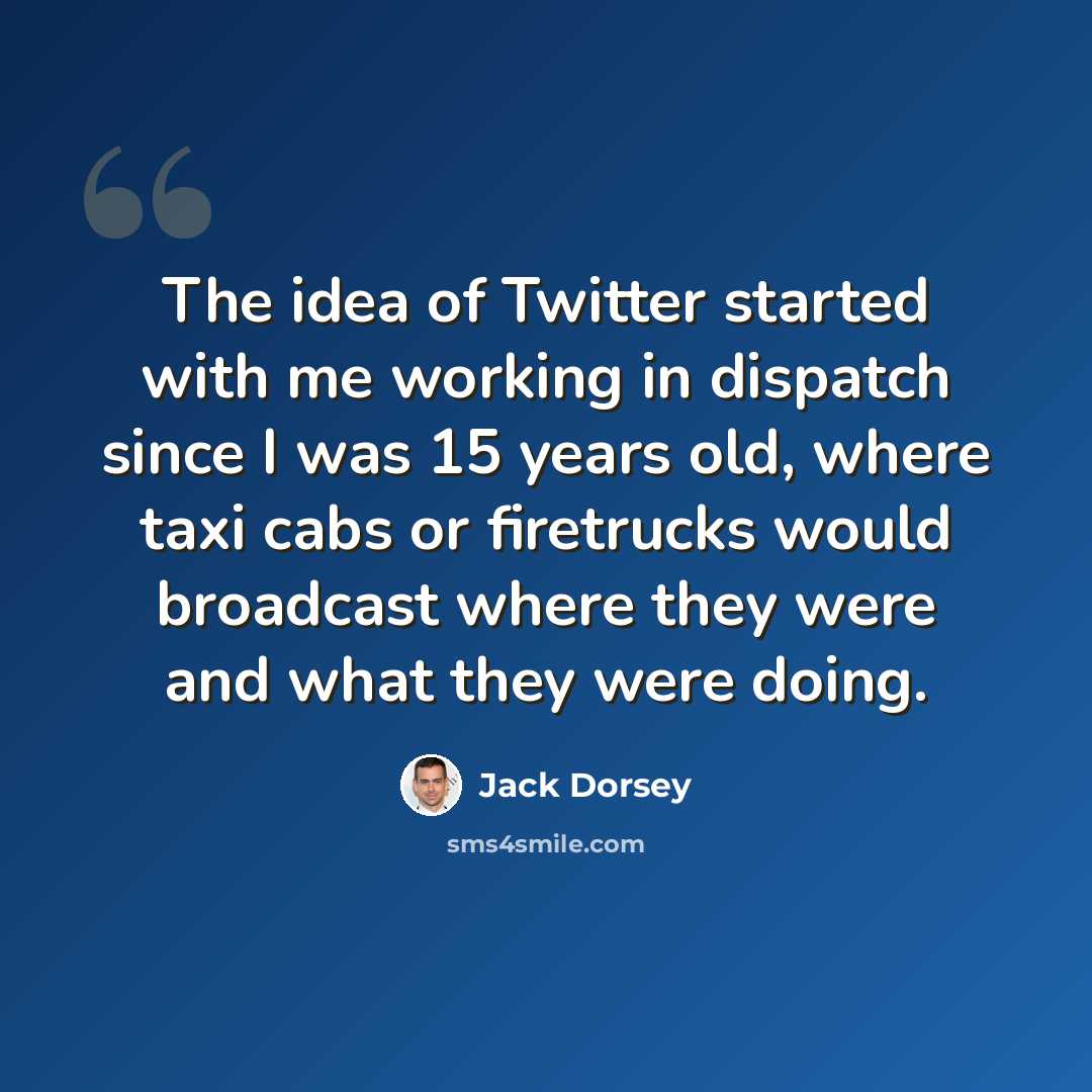 “The idea of Twitter started with me working in dispatch since I was 15 years old, where taxi cabs or firetrucks would broadcast where they were and what they were doing.” quote by Jack Dorsey
