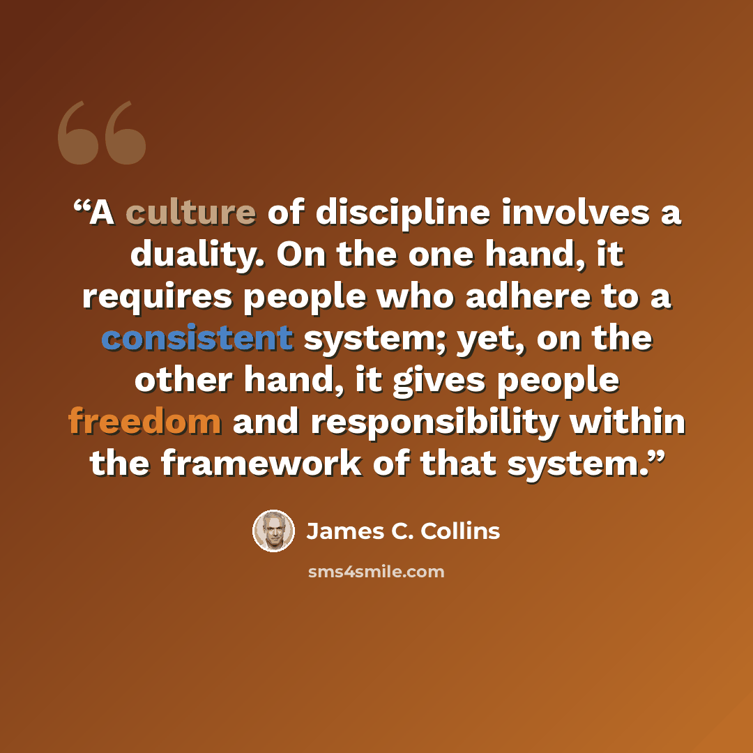 “A culture of discipline involves a duality. On the one hand, it requires people who adhere to a consistent system; yet, on the other hand, it gives people freedom and responsibility within the framework of that system.” quote by James C. Collins