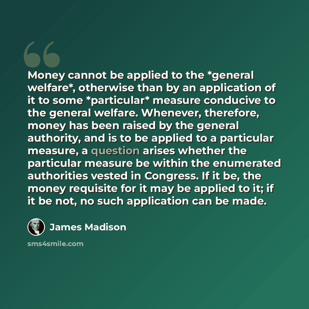 “Money cannot be applied to the *general welfare*, otherwise than by an application of it to some *particular* measure conducive to the general welfare. Whenever, therefore, money has been raised by the general authority, and is to be applied to a particular measure, a question arises whether the…” quote by James Madison