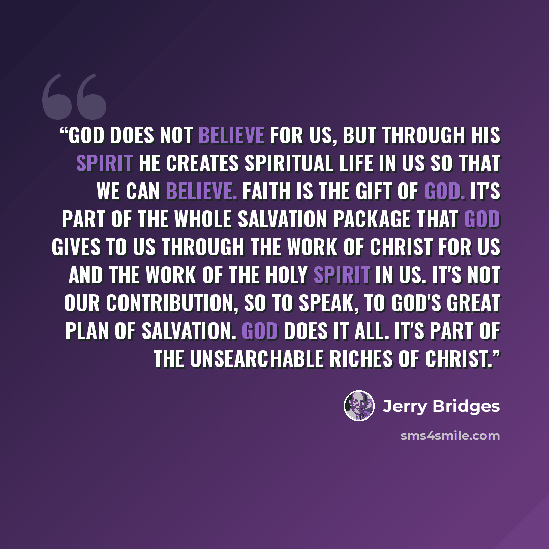 “God does not believe for us, but through His Spirit He creates spiritual life in us so that we can believe. Faith is the gift of God. It's part of the whole salvation package that God gives to us through the work of Christ for us and the work of the Holy Spirit in us. It's not our contribution, so…” quote by Jerry Bridges