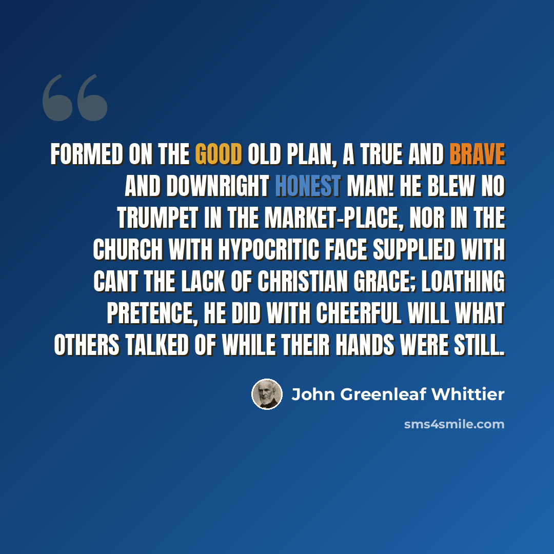 “Formed on the good old plan, A true and brave and downright honest man! He blew no trumpet in the market-place, Nor in the church with hypocritic face Supplied with cant the lack of Christian grace; Loathing pretence, he did with cheerful will What others talked of while their hands were still.” quote by John Greenleaf Whittier