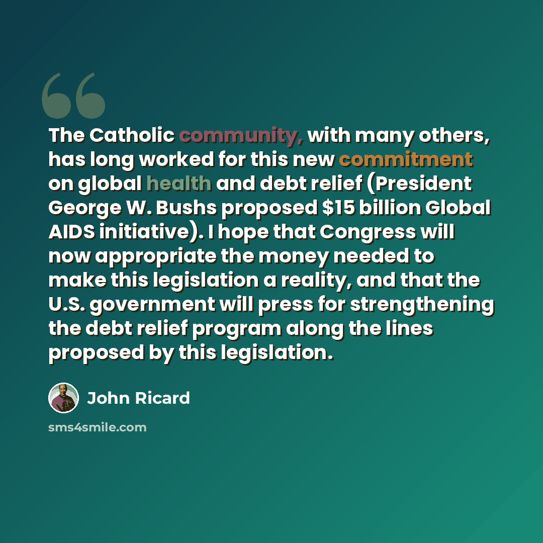 “The Catholic community, with many others, has long worked for this new commitment on global health and debt relief (President George W. Bushs proposed $15 billion Global AIDS initiative). I hope that Congress will now appropriate the money needed to make this legislation a reality, and that the…” quote by John Ricard