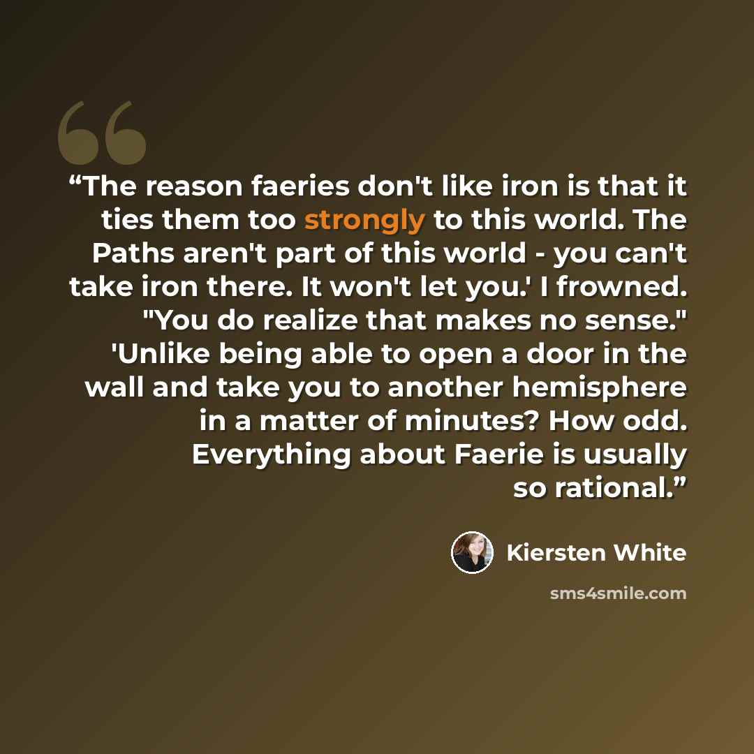 “The reason faeries don't like iron is that it ties them too strongly to this world. The Paths aren't part of this world - you can't take iron there. It won't let you.' I frowned. "You do realize that makes no sense." 'Unlike being able to open a door in the wall and take you to another hemisphere…” quote by Kiersten White