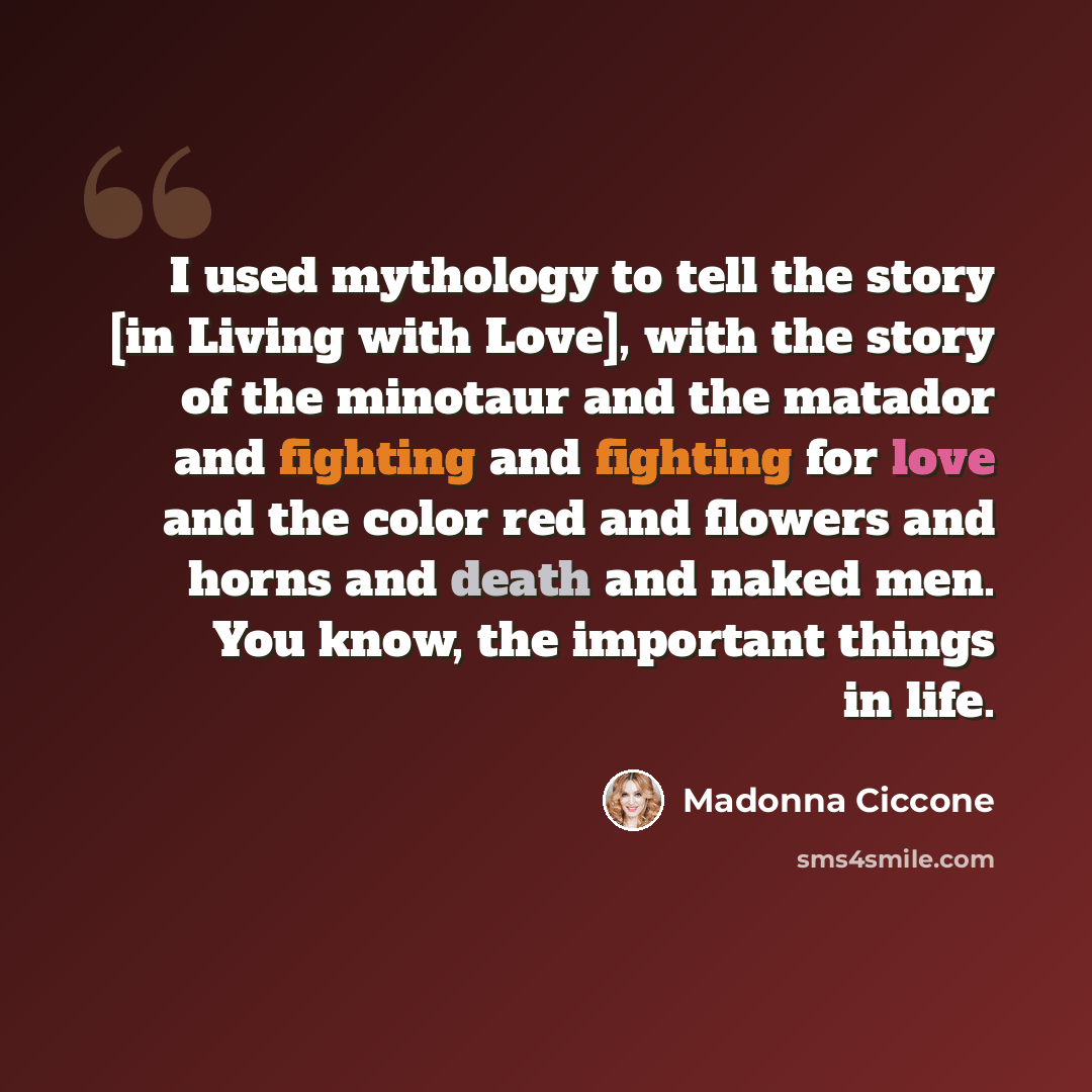 “I used mythology to tell the story [in Living with Love], with the story of the minotaur and the matador and fighting and fighting for love and the color red and flowers and horns and death and naked men. You know, the important things in life.” quote by Madonna Ciccone