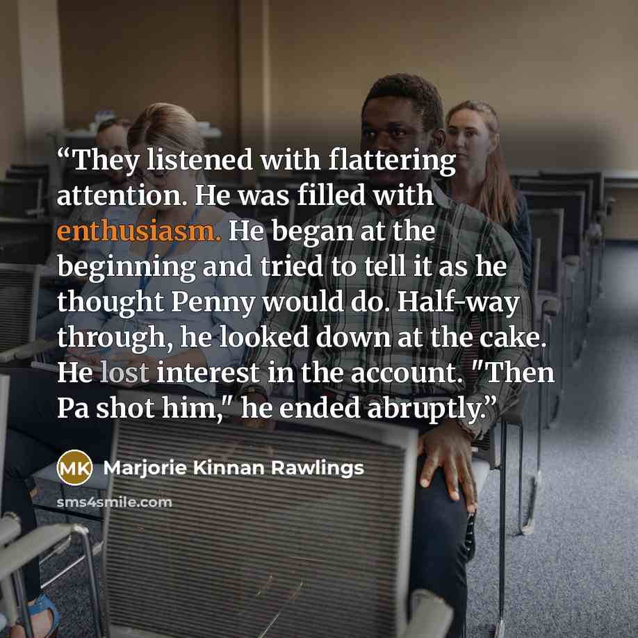 “They listened with flattering attention. He was filled with enthusiasm. He began at the beginning and tried to tell it as he thought Penny would do. Half-way through, he looked down at the cake. He lost interest in the account. "Then Pa shot him," he ended abruptly.” quote by Marjorie Kinnan Rawlings